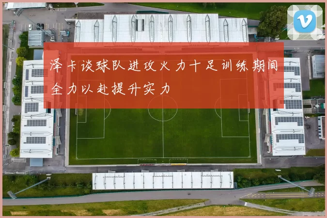 泽卡谈球队进攻火力十足训练期间全力以赴提升实力