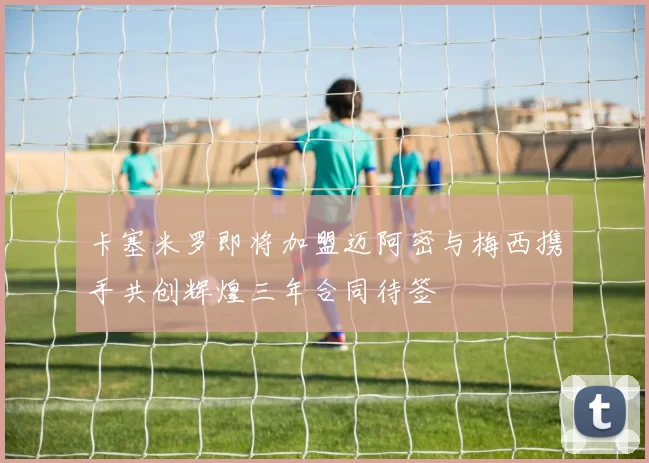 卡塞米罗即将加盟迈阿密与梅西携手共创辉煌三年合同待签