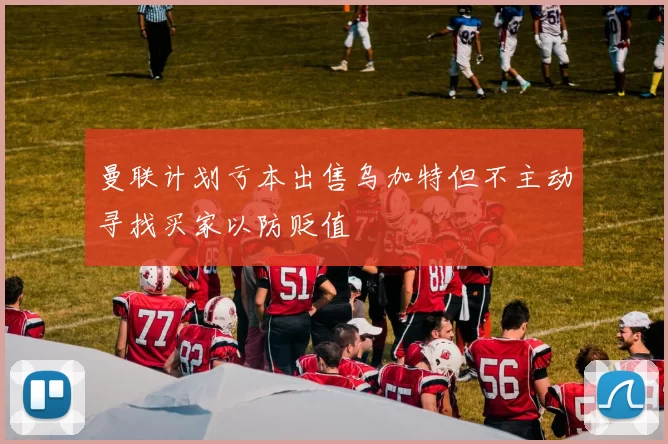 曼联计划亏本出售乌加特但不主动寻找买家以防贬值