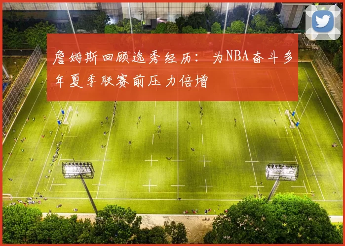詹姆斯回顾选秀经历：为NBA奋斗多年夏季联赛前压力倍增