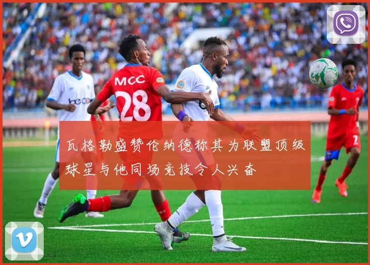 瓦格勒盛赞伦纳德称其为联盟顶级球星与他同场竞技令人兴奋